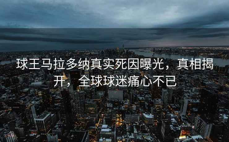 球王马拉多纳真实死因曝光，真相揭开，全球球迷痛心不已