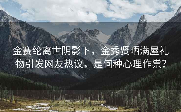 金赛纶离世阴影下，金秀贤晒满屋礼物引发网友热议，是何种心理作祟？