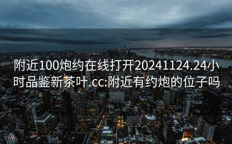 附近100炮约在线打开20241124.24小时品鉴新茶叶.cc:附近有约炮的位子吗