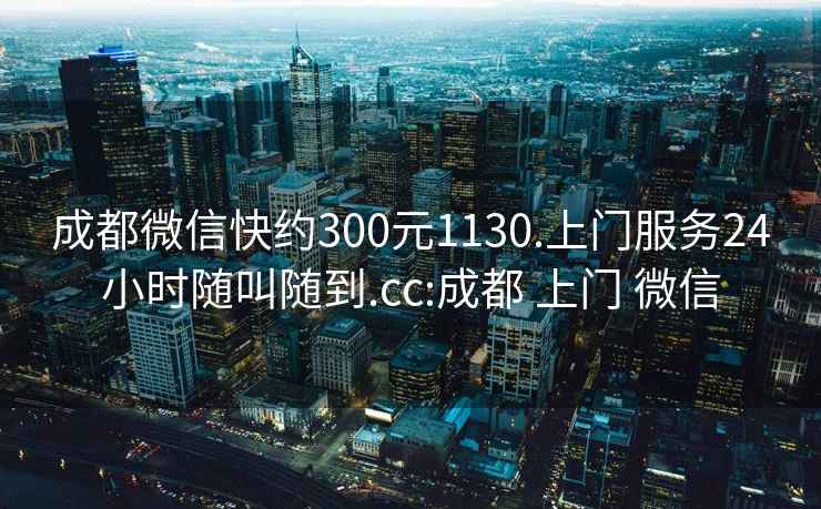 成都微信快约300元1130.上门服务24小时随叫随到.cc:成都 上门 微信