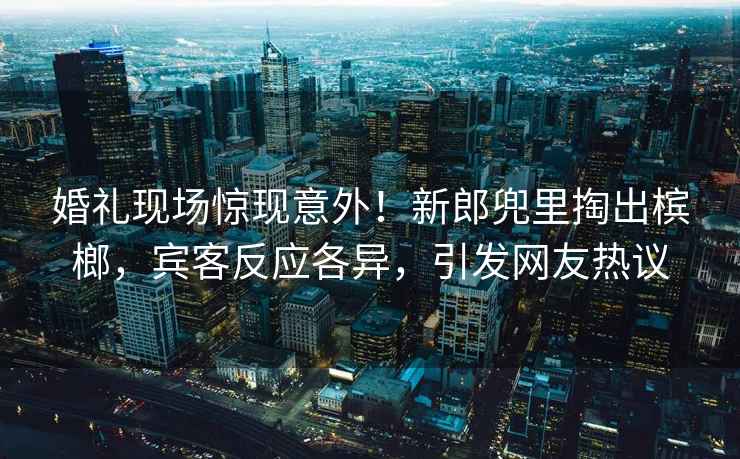 婚礼现场惊现意外！新郎兜里掏出槟榔，宾客反应各异，引发网友热议