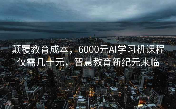 颠覆教育成本，6000元AI学习机课程仅需几十元，智慧教育新纪元来临