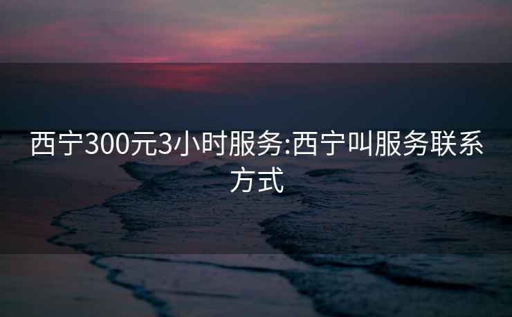 西宁300元3小时服务:西宁叫服务联系方式