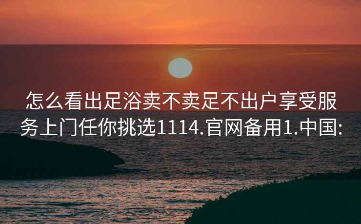 怎么看出足浴卖不卖足不出户享受服务上门任你挑选1114.官网备用1.中国: