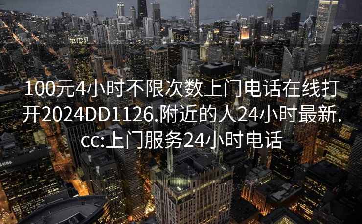 100元4小时不限次数上门电话在线打开2024DD1126.附近的人24小时最新.cc:上门服务24小时电话