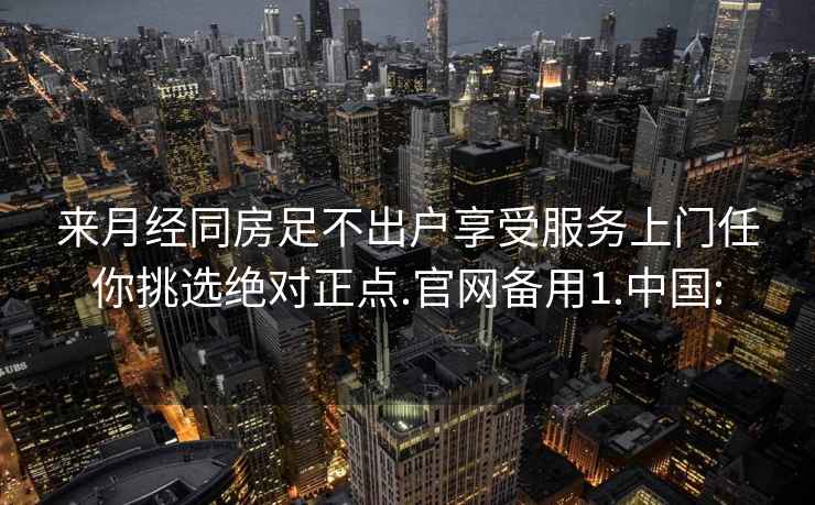 来月经同房足不出户享受服务上门任你挑选绝对正点.官网备用1.中国: