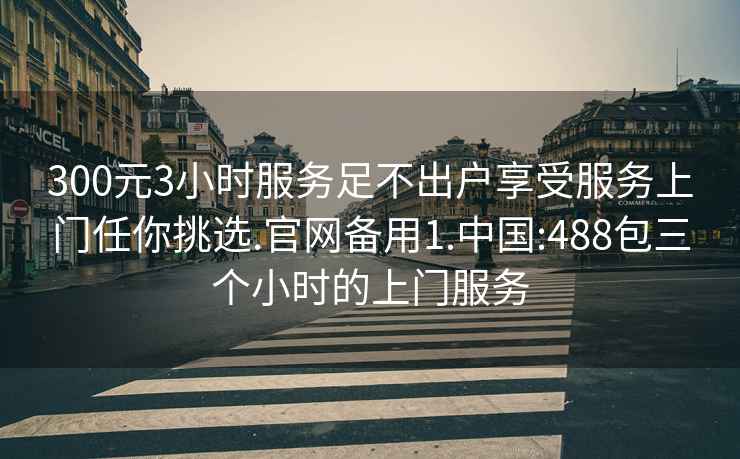 300元3小时服务足不出户享受服务上门任你挑选.官网备用1.中国:488包三个小时的上门服务