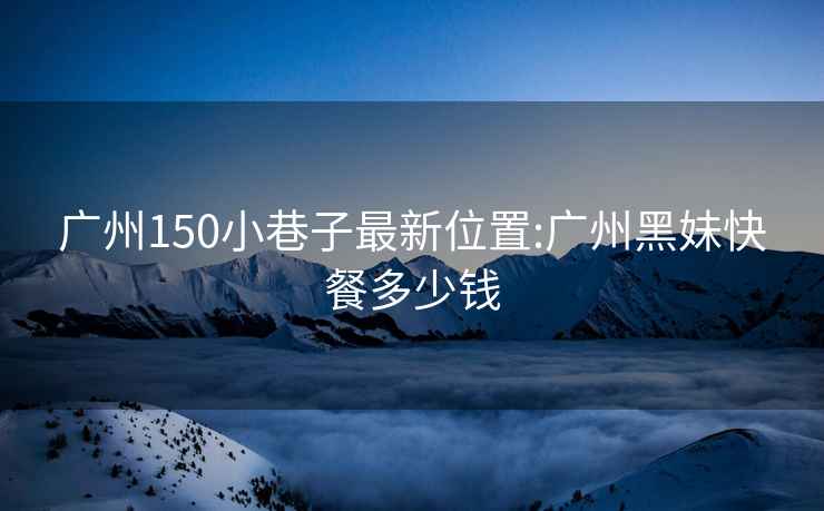 广州150小巷子最新位置:广州黑妹快餐多少钱