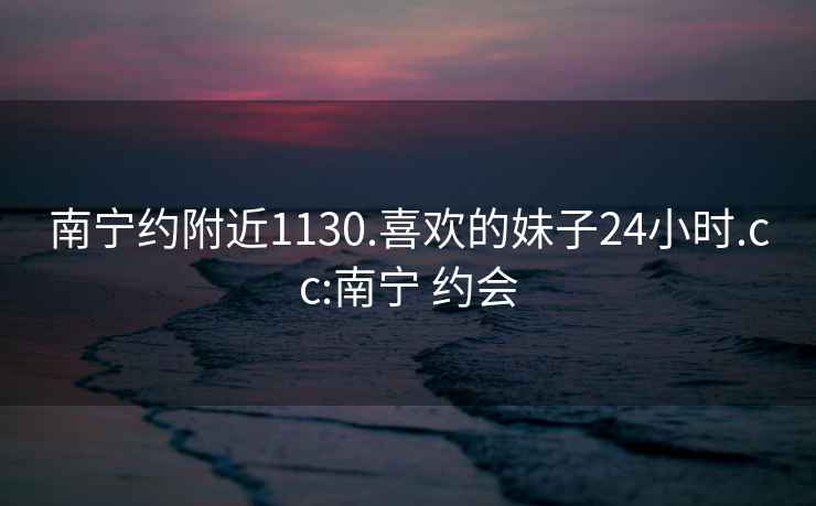 南宁约附近1130.喜欢的妹子24小时.cc:南宁 约会