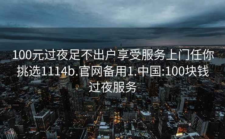 100元过夜足不出户享受服务上门任你挑选1114b.官网备用1.中国:100块钱过夜服务