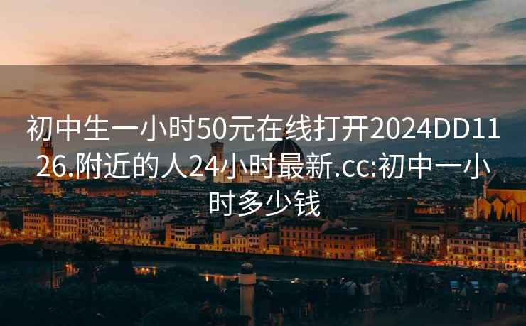 初中生一小时50元在线打开2024DD1126.附近的人24小时最新.cc:初中一小时多少钱