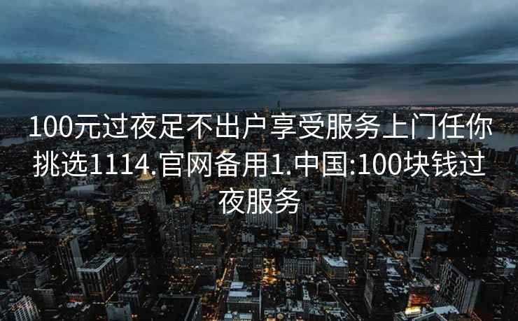 100元过夜足不出户享受服务上门任你挑选1114.官网备用1.中国:100块钱过夜服务