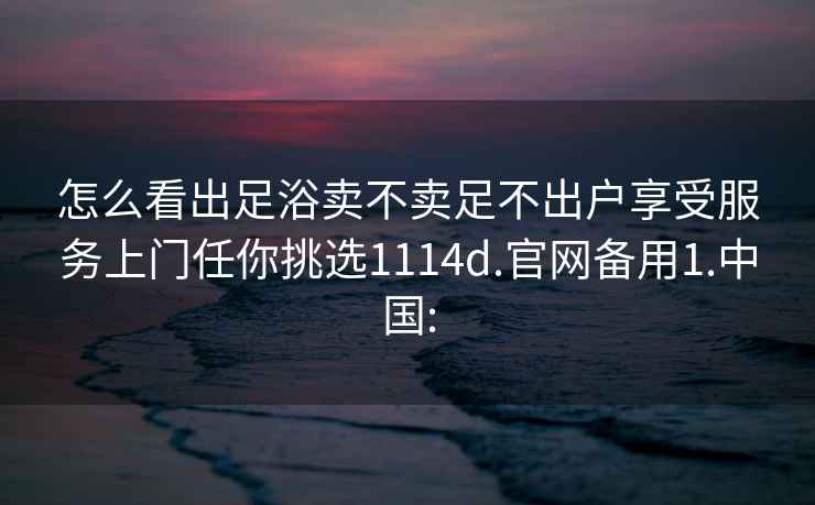 怎么看出足浴卖不卖足不出户享受服务上门任你挑选1114d.官网备用1.中国: