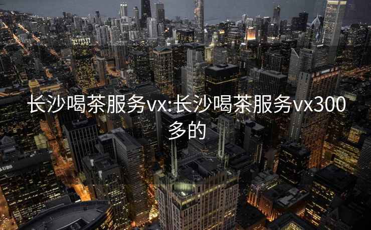 长沙喝茶服务vx:长沙喝茶服务vx300多的