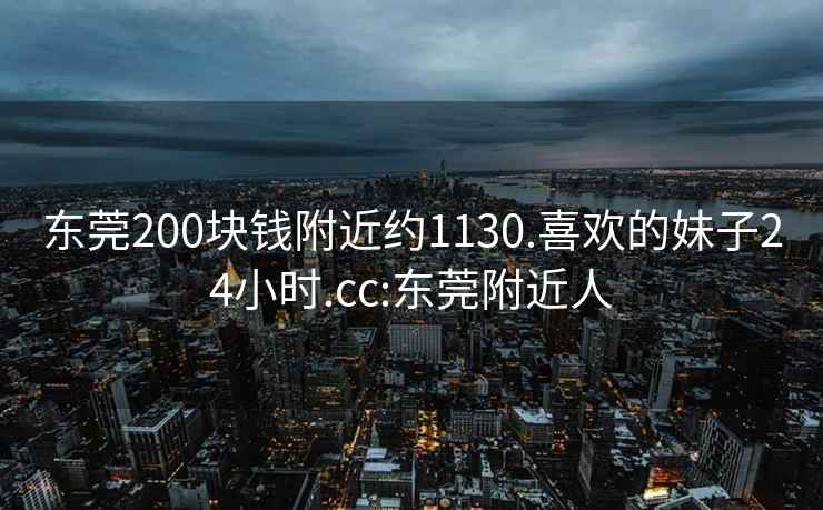 东莞200块钱附近约1130.喜欢的妹子24小时.cc:东莞附近人