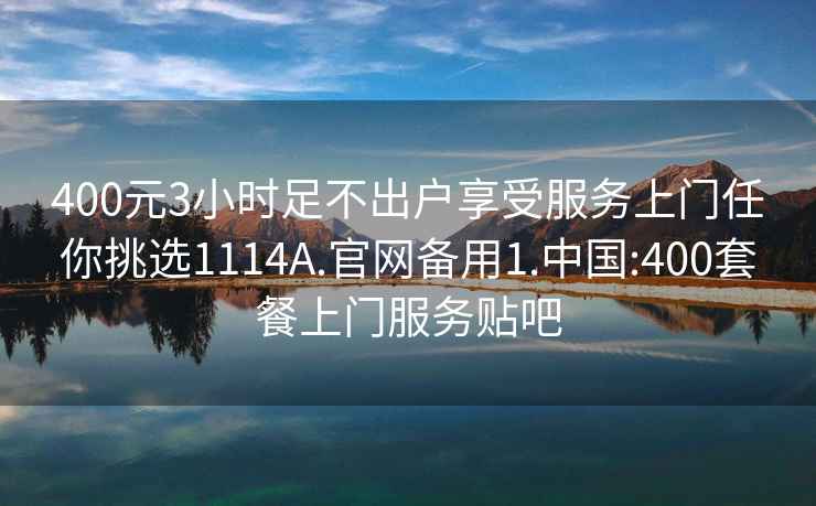 400元3小时足不出户享受服务上门任你挑选1114A.官网备用1.中国:400套餐上门服务贴吧