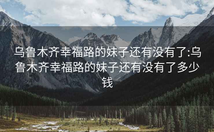 乌鲁木齐幸福路的妹子还有没有了:乌鲁木齐幸福路的妹子还有没有了多少钱