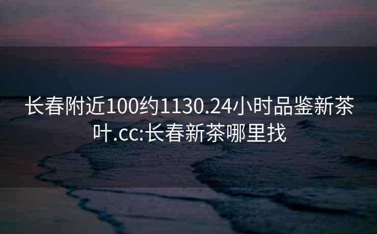 长春附近100约1130.24小时品鉴新茶叶.cc:长春新茶哪里找