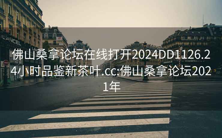 佛山桑拿论坛在线打开2024DD1126.24小时品鉴新茶叶.cc:佛山桑拿论坛2021年