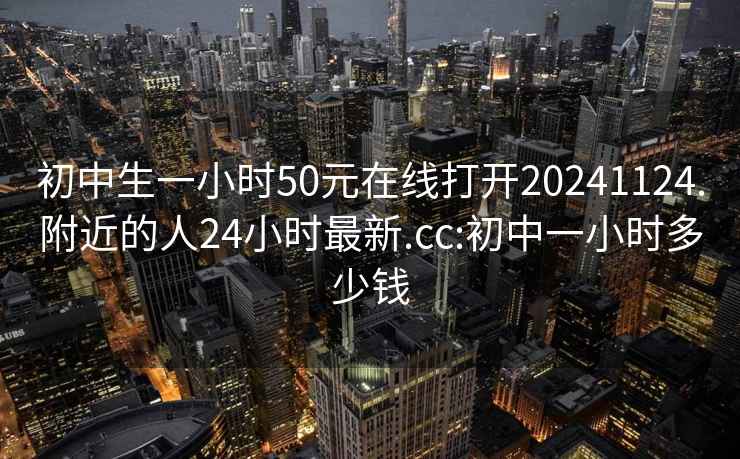 初中生一小时50元在线打开20241124.附近的人24小时最新.cc:初中一小时多少钱