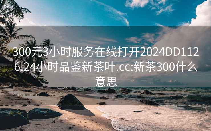 300元3小时服务在线打开2024DD1126.24小时品鉴新茶叶.cc:新茶300什么意思