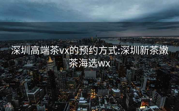 深圳高端茶vx的预约方式:深圳新茶嫩茶海选wx