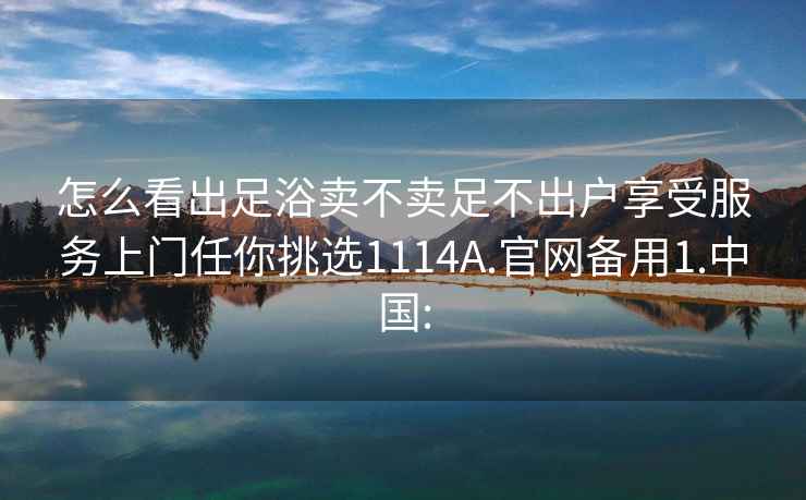 怎么看出足浴卖不卖足不出户享受服务上门任你挑选1114A.官网备用1.中国: