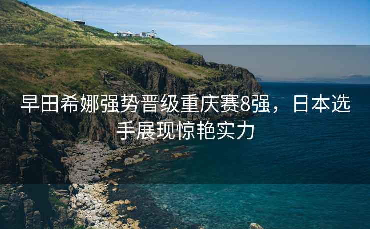 早田希娜强势晋级重庆赛8强，日本选手展现惊艳实力