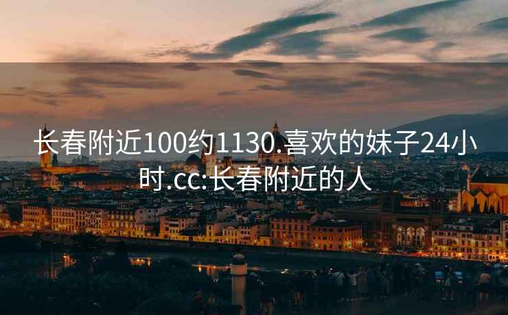 长春附近100约1130.喜欢的妹子24小时.cc:长春附近的人