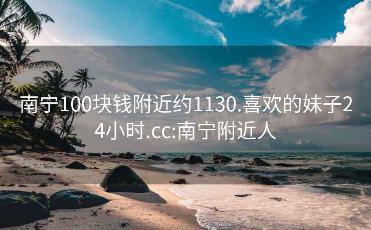 南宁100块钱附近约1130.喜欢的妹子24小时.cc:南宁附近人