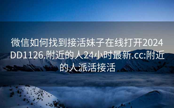 微信如何找到接活妹子在线打开2024DD1126.附近的人24小时最新.cc:附近的人派活接活