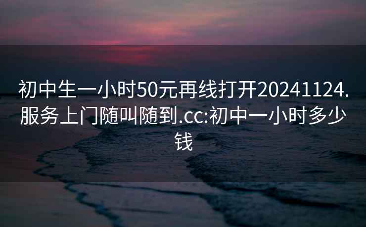 初中生一小时50元再线打开20241124.服务上门随叫随到.cc:初中一小时多少钱