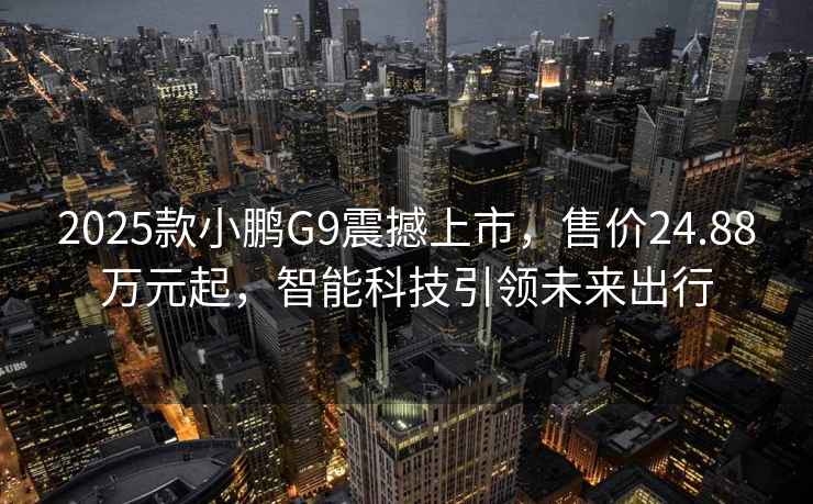 2025款小鹏G9震撼上市，售价24.88万元起，智能科技引领未来出行