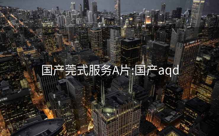 国产莞式服务A片:国产aqd