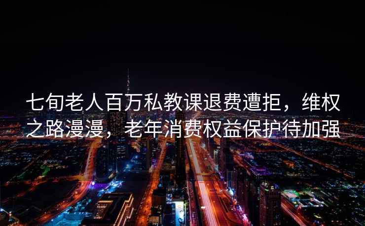 七旬老人百万私教课退费遭拒，维权之路漫漫，老年消费权益保护待加强