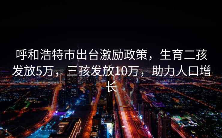 呼和浩特市出台激励政策，生育二孩发放5万，三孩发放10万，助力人口增长