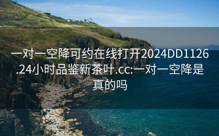 一对一空降可约在线打开2024DD1126.24小时品鉴新茶叶.cc:一对一空降是真的吗