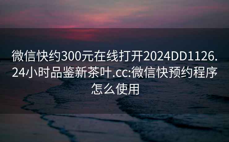 微信快约300元在线打开2024DD1126.24小时品鉴新茶叶.cc:微信快预约程序怎么使用