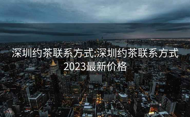 深圳约茶联系方式:深圳约茶联系方式2023最新价格