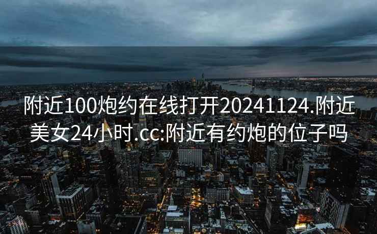 附近100炮约在线打开20241124.附近美女24小时.cc:附近有约炮的位子吗