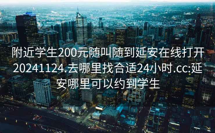 附近学生200元随叫随到延安在线打开20241124.去哪里找合适24小时.cc:延安哪里可以约到学生