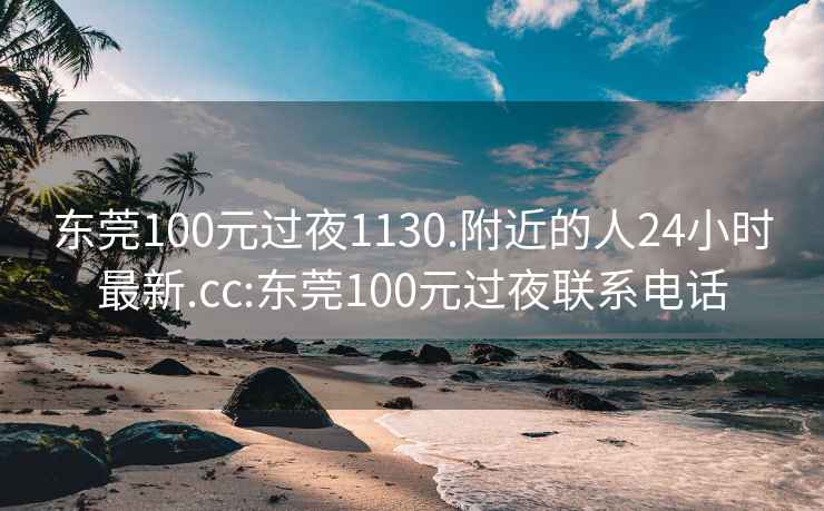 东莞100元过夜1130.附近的人24小时最新.cc:东莞100元过夜联系电话