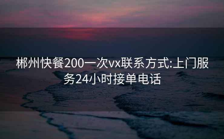 郴州快餐200一次vx联系方式:上门服务24小时接单电话