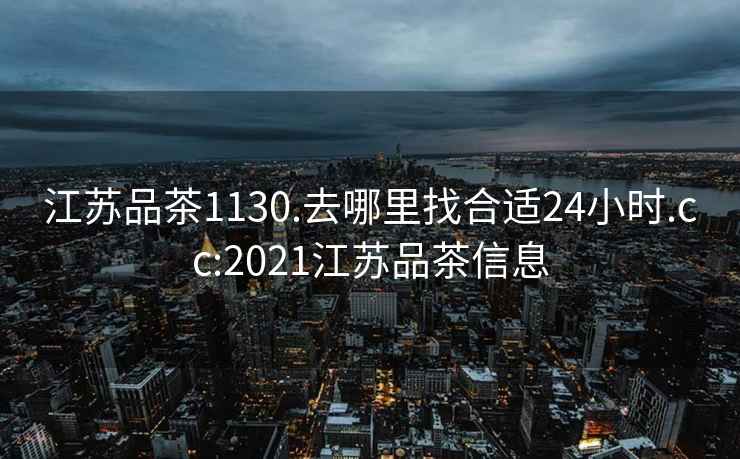 江苏品茶1130.去哪里找合适24小时.cc:2021江苏品茶信息