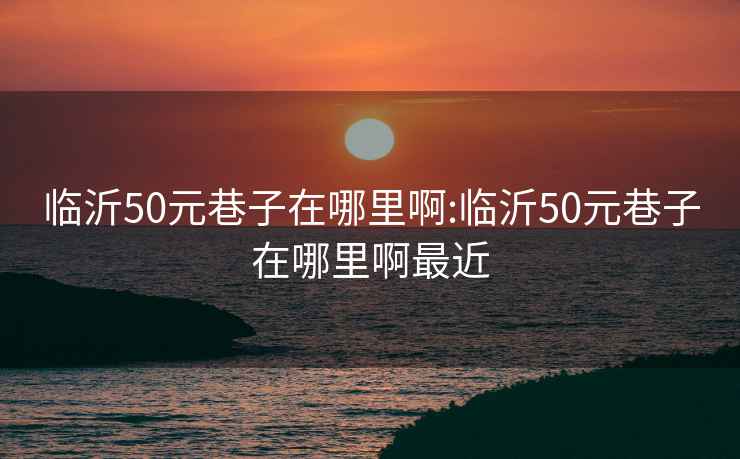 临沂50元巷子在哪里啊:临沂50元巷子在哪里啊最近