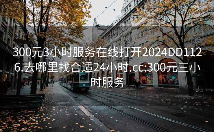 300元3小时服务在线打开2024DD1126.去哪里找合适24小时.cc:300元三小时服务