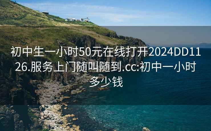 初中生一小时50元在线打开2024DD1126.服务上门随叫随到.cc:初中一小时多少钱