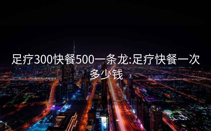 足疗300快餐500一条龙:足疗快餐一次多少钱