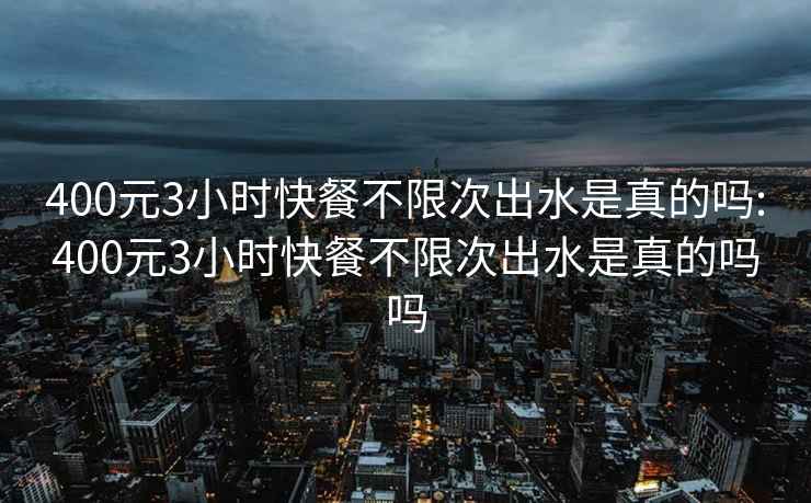 400元3小时快餐不限次出水是真的吗:400元3小时快餐不限次出水是真的吗吗