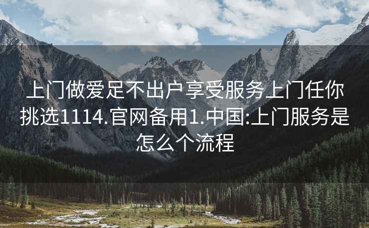 上门做爱足不出户享受服务上门任你挑选1114.官网备用1.中国:上门服务是怎么个流程